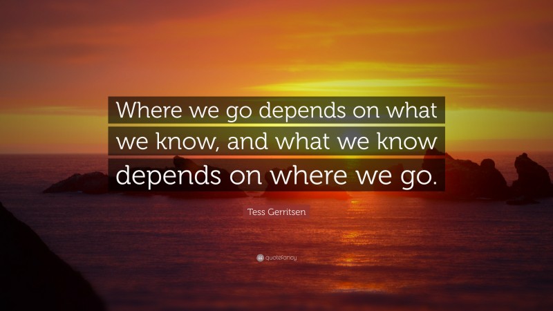 Tess Gerritsen Quote: “Where we go depends on what we know, and what we know depends on where we go.”