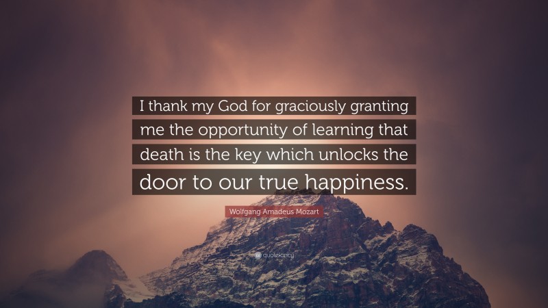 Wolfgang Amadeus Mozart Quote: “I thank my God for graciously granting me the opportunity of learning that death is the key which unlocks the door to our true happiness.”