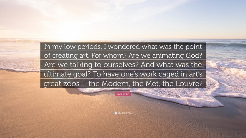 Patti Smith Quote: “In my low periods, I wondered what was the point of creating art. For whom? Are we animating God? Are we talking to ourselves? And what was the ultimate goal? To have one’s work caged in art’s great zoos – the Modern, the Met, the Louvre?”