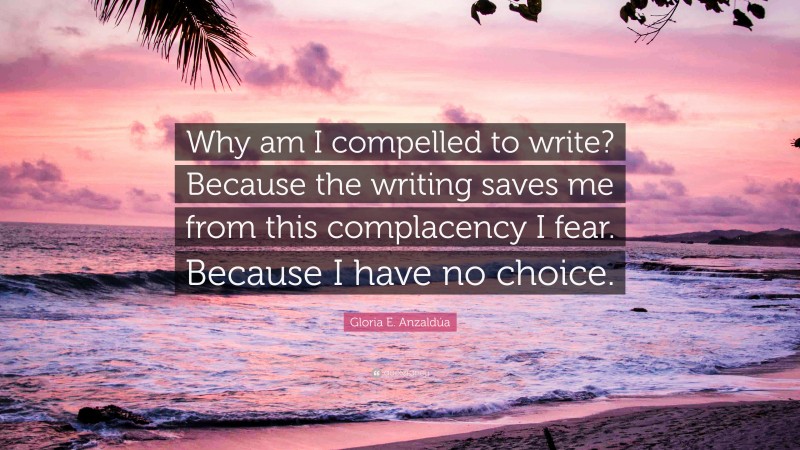 Gloria E. Anzaldúa Quote: “Why am I compelled to write? Because the writing saves me from this complacency I fear. Because I have no choice.”