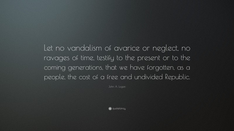 John A. Logan Quote: “Let no vandalism of avarice or neglect, no ravages of time, testify to the present or to the coming generations, that we have forgotten, as a people, the cost of a free and undivided Republic.”
