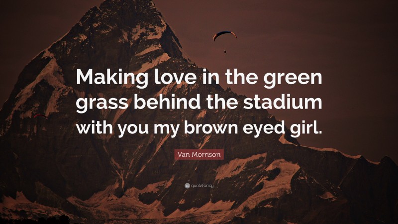 Van Morrison Quote: “Making love in the green grass behind the stadium with you my brown eyed girl.”