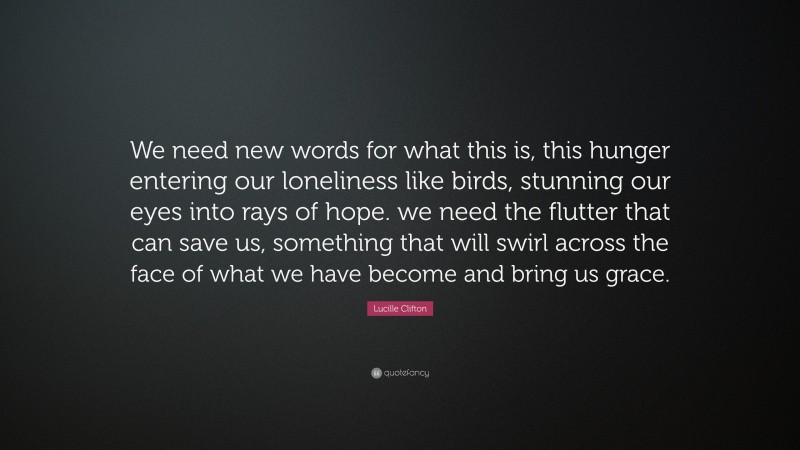 Lucille Clifton Quote: “We need new words for what this is, this hunger entering our loneliness like birds, stunning our eyes into rays of hope. we need the flutter that can save us, something that will swirl across the face of what we have become and bring us grace.”