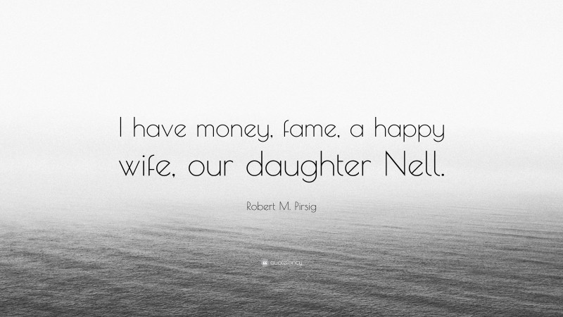 Robert M. Pirsig Quote: “I have money, fame, a happy wife, our daughter Nell.”