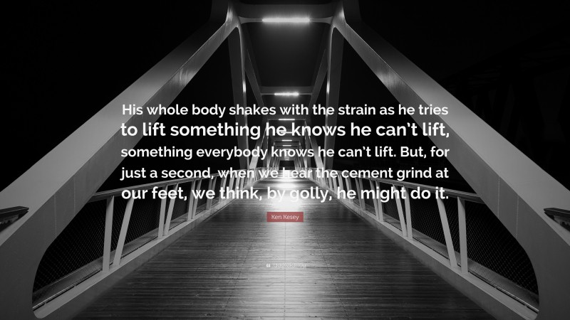 Ken Kesey Quote: “His whole body shakes with the strain as he tries to lift something he knows he can’t lift, something everybody knows he can’t lift. But, for just a second, when we hear the cement grind at our feet, we think, by golly, he might do it.”