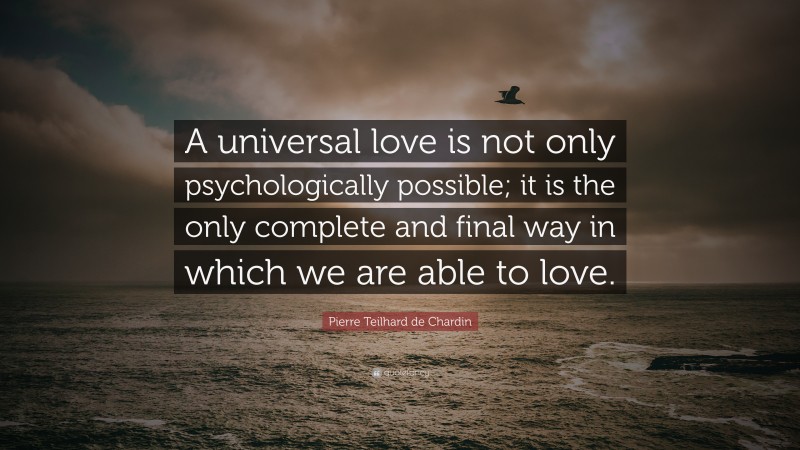 Pierre Teilhard de Chardin Quote: “A universal love is not only psychologically possible; it is the only complete and final way in which we are able to love.”