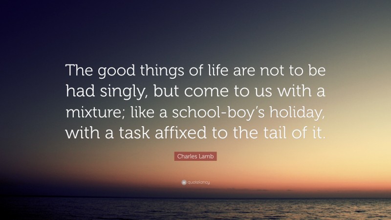 Charles Lamb Quote: “The good things of life are not to be had singly, but come to us with a mixture; like a school-boy’s holiday, with a task affixed to the tail of it.”