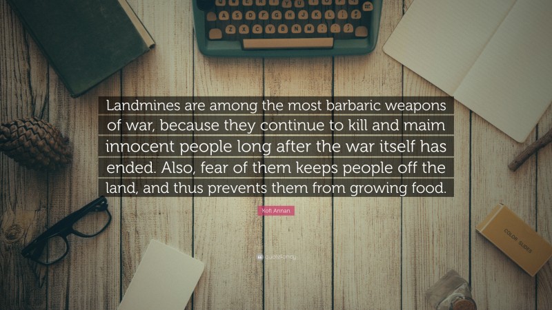 Kofi Annan Quote: “Landmines are among the most barbaric weapons of war, because they continue to kill and maim innocent people long after the war itself has ended. Also, fear of them keeps people off the land, and thus prevents them from growing food.”