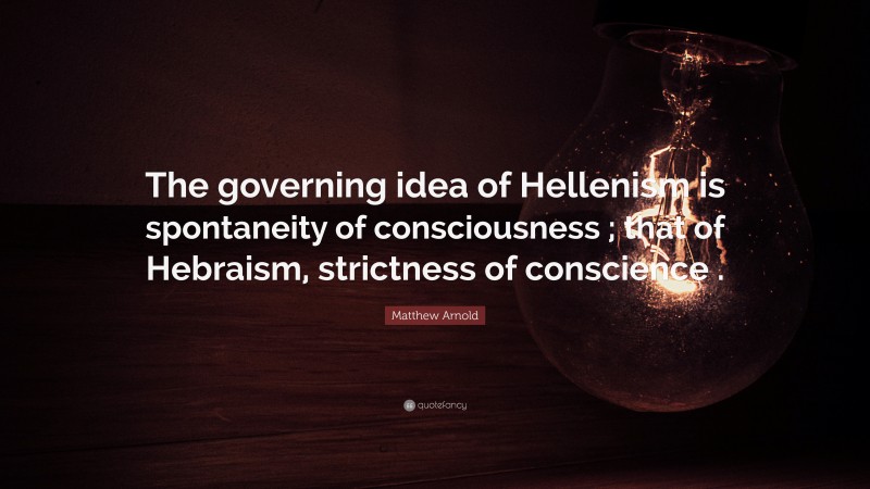 Matthew Arnold Quote: “The governing idea of Hellenism is spontaneity of consciousness ; that of Hebraism, strictness of conscience .”