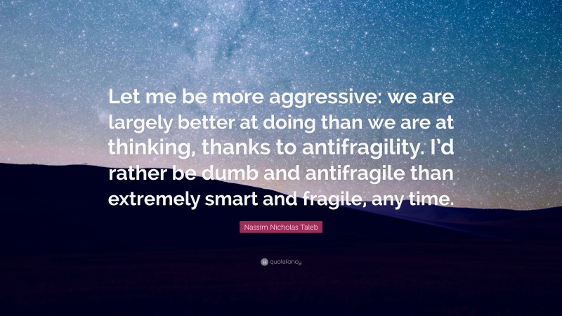 Nassim Nicholas Taleb Quote: “Let me be more aggressive: we are largely better at doing than we are at thinking, thanks to antifragility. I’d rather be dumb and antifragile than extremely smart and fragile, any time.”