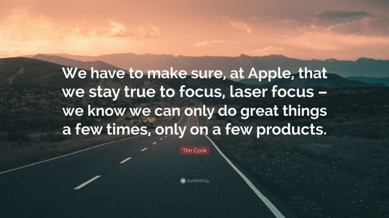 Tim Cook Quote: “We have to make sure, at Apple, that we stay true to focus, laser focus – we know we can only do great things a few times, only on a few products.”