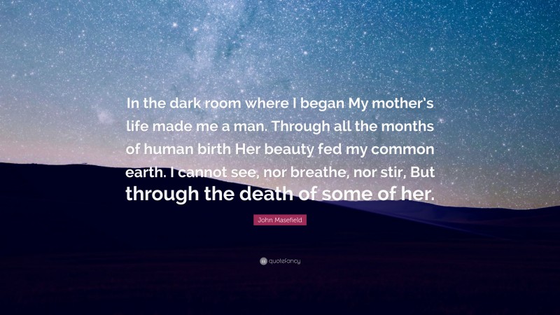 John Masefield Quote: “In the dark room where I began My mother’s life made me a man. Through all the months of human birth Her beauty fed my common earth. I cannot see, nor breathe, nor stir, But through the death of some of her.”