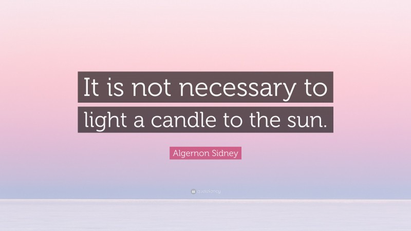 Algernon Sidney Quote: “It is not necessary to light a candle to the sun.”