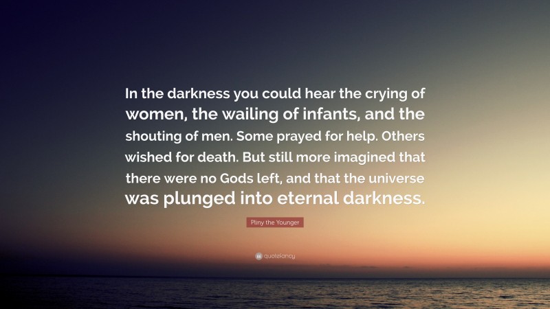 Pliny the Younger Quote: “In the darkness you could hear the crying of women, the wailing of infants, and the shouting of men. Some prayed for help. Others wished for death. But still more imagined that there were no Gods left, and that the universe was plunged into eternal darkness.”