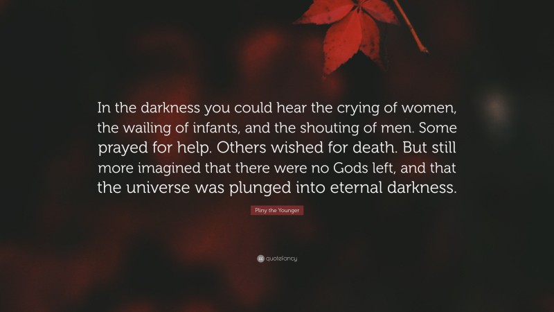 Pliny the Younger Quote: “In the darkness you could hear the crying of women, the wailing of infants, and the shouting of men. Some prayed for help. Others wished for death. But still more imagined that there were no Gods left, and that the universe was plunged into eternal darkness.”