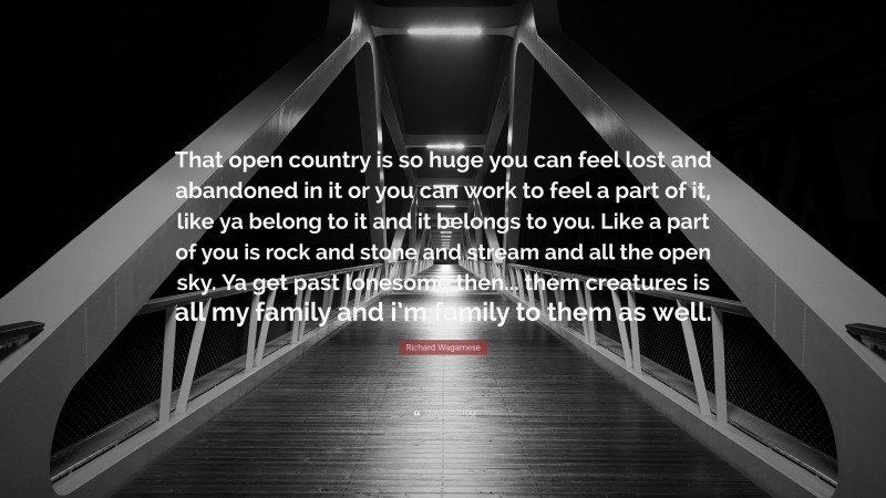 Richard Wagamese Quote: “That open country is so huge you can feel lost and abandoned in it or you can work to feel a part of it, like ya belong to it and it belongs to you. Like a part of you is rock and stone and stream and all the open sky. Ya get past lonesome then... them creatures is all my family and i’m family to them as well.”