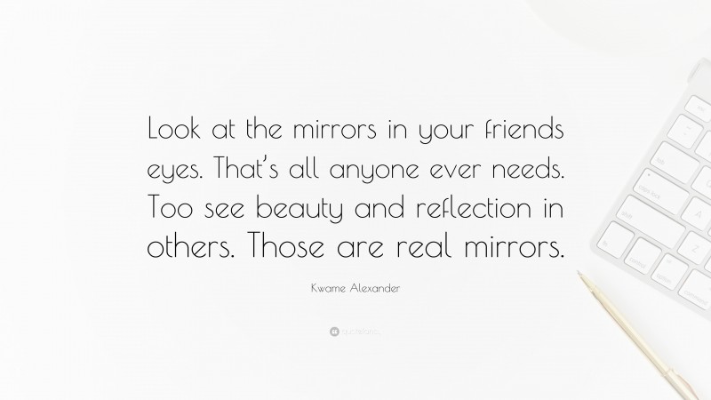 Kwame Alexander Quote: “Look at the mirrors in your friends eyes. That’s all anyone ever needs. Too see beauty and reflection in others. Those are real mirrors.”