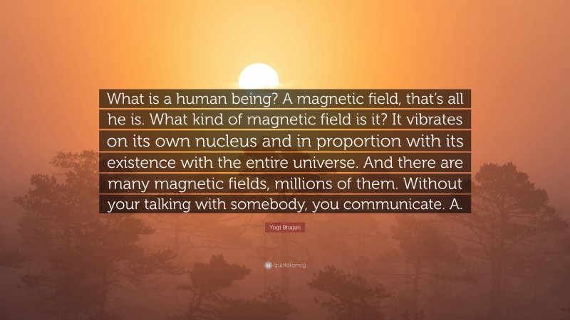 Yogi Bhajan Quote: “What is a human being? A magnetic field, that’s all he is. What kind of magnetic field is it? It vibrates on its own nucleus and in proportion with its existence with the entire universe. And there are many magnetic fields, millions of them. Without your talking with somebody, you communicate. A.”