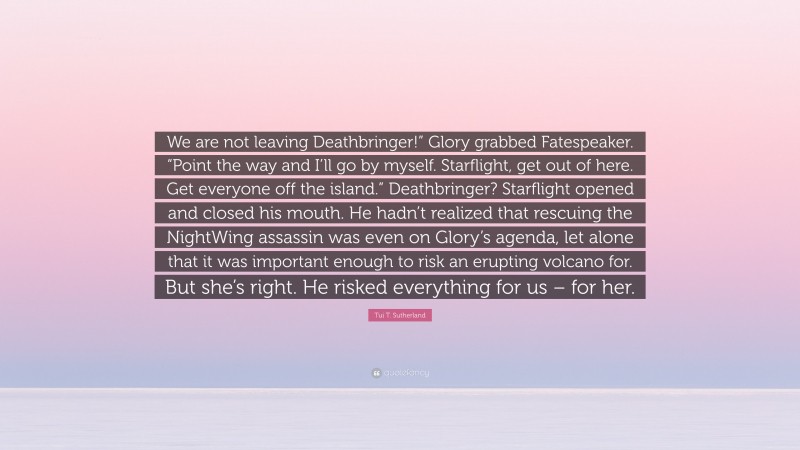 Tui T. Sutherland Quote: “We are not leaving Deathbringer!” Glory grabbed Fatespeaker. “Point the way and I’ll go by myself. Starflight, get out of here. Get everyone off the island.” Deathbringer? Starflight opened and closed his mouth. He hadn’t realized that rescuing the NightWing assassin was even on Glory’s agenda, let alone that it was important enough to risk an erupting volcano for. But she’s right. He risked everything for us – for her.”