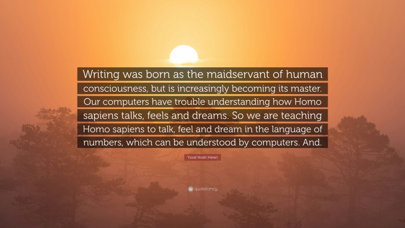 Yuval Noah Harari Quote: “Writing was born as the maidservant of human consciousness, but is increasingly becoming its master. Our computers have trouble understanding how Homo sapiens talks, feels and dreams. So we are teaching Homo sapiens to talk, feel and dream in the language of numbers, which can be understood by computers. And.”