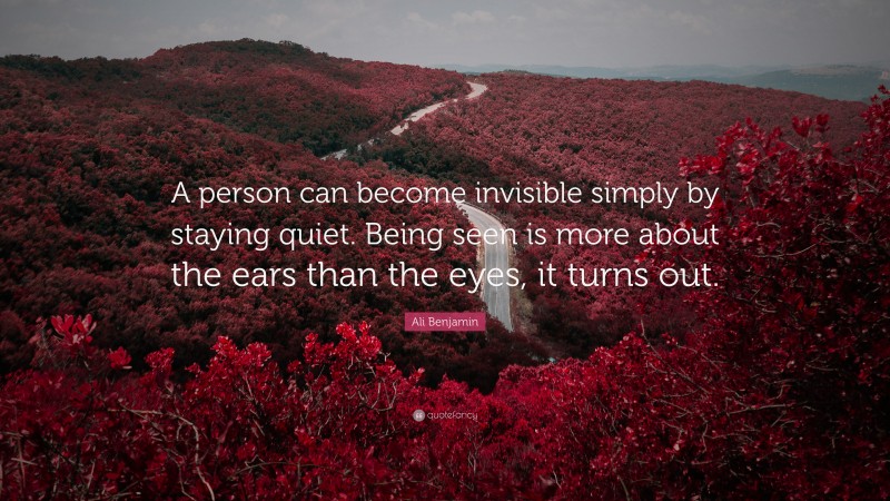 Ali Benjamin Quote: “A person can become invisible simply by staying quiet. Being seen is more about the ears than the eyes, it turns out.”
