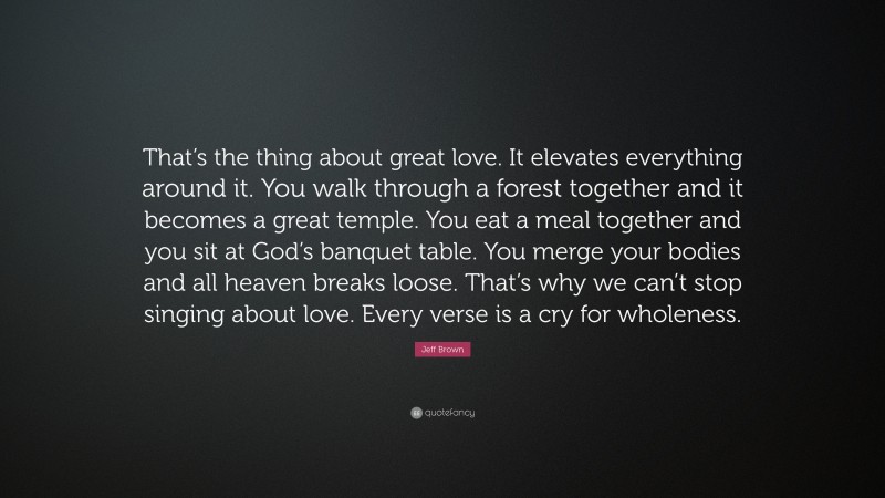 Jeff Brown Quote: “That’s the thing about great love. It elevates everything around it. You walk through a forest together and it becomes a great temple. You eat a meal together and you sit at God’s banquet table. You merge your bodies and all heaven breaks loose. That’s why we can’t stop singing about love. Every verse is a cry for wholeness.”