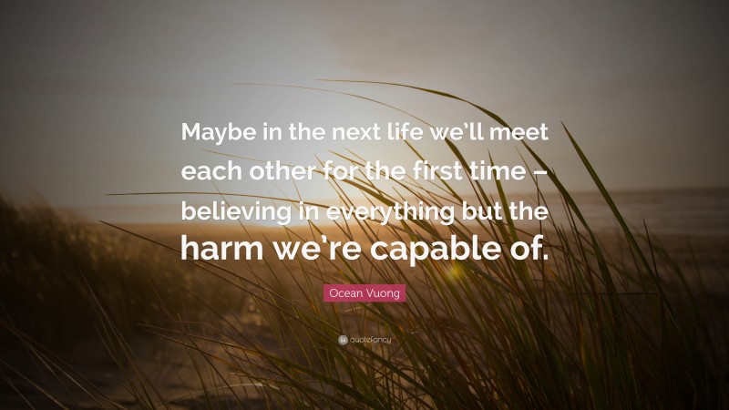 Ocean Vuong Quote: “Maybe in the next life we’ll meet each other for the first time – believing in everything but the harm we’re capable of.”