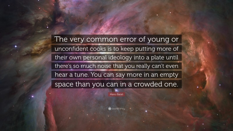 Mario Batali Quote: “The very common error of young or unconfident cooks is to keep putting more of their own personal ideology into a plate until there’s so much noise that you really can’t even hear a tune. You can say more in an empty space than you can in a crowded one.”