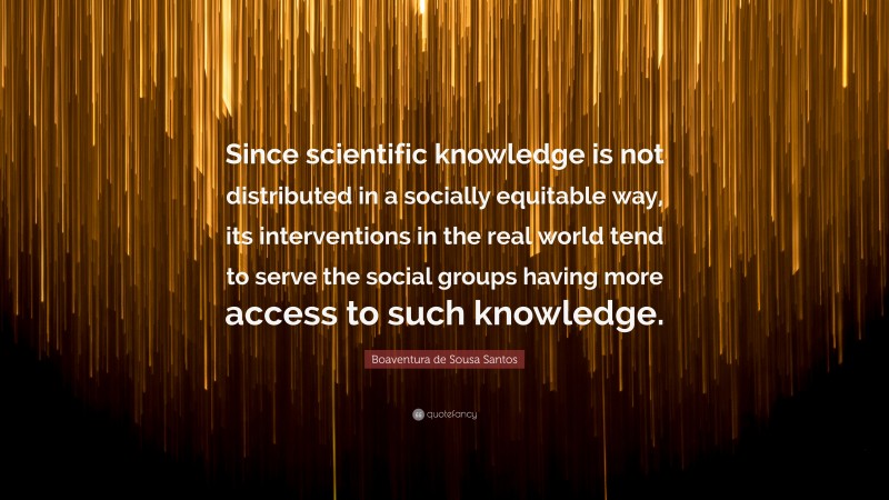 Boaventura de Sousa Santos Quote: “Since scientific knowledge is not distributed in a socially equitable way, its interventions in the real world tend to serve the social groups having more access to such knowledge.”