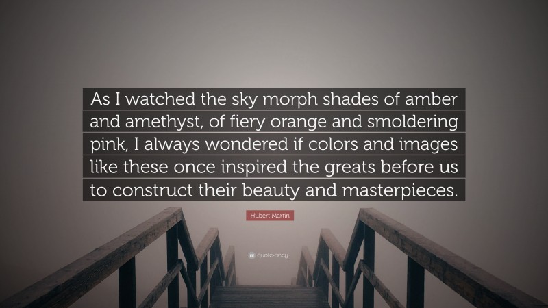 Hubert Martin Quote: “As I watched the sky morph shades of amber and amethyst, of fiery orange and smoldering pink, I always wondered if colors and images like these once inspired the greats before us to construct their beauty and masterpieces.”