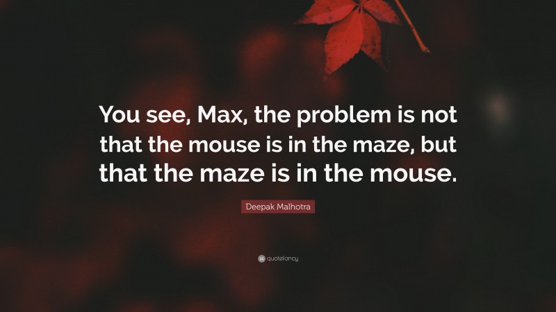 Deepak Malhotra Quote: “You see, Max, the problem is not that the mouse is in the maze, but that the maze is in the mouse.”