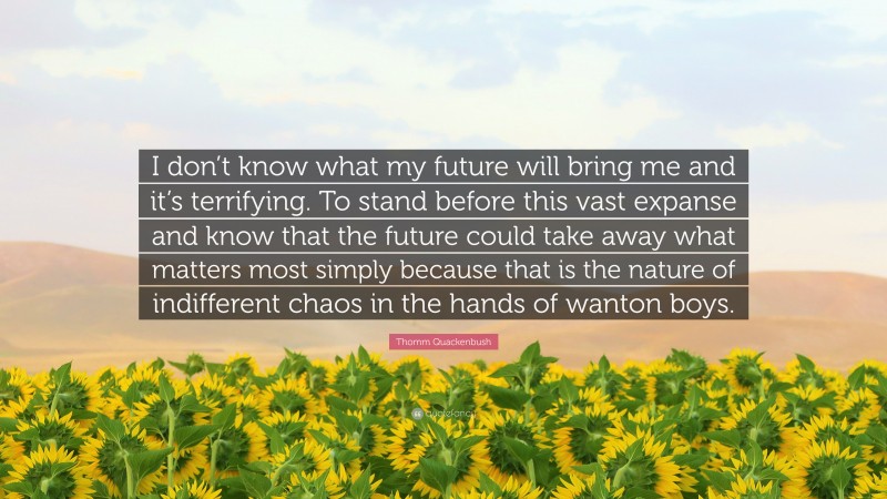 Thomm Quackenbush Quote: “I don’t know what my future will bring me and it’s terrifying. To stand before this vast expanse and know that the future could take away what matters most simply because that is the nature of indifferent chaos in the hands of wanton boys.”