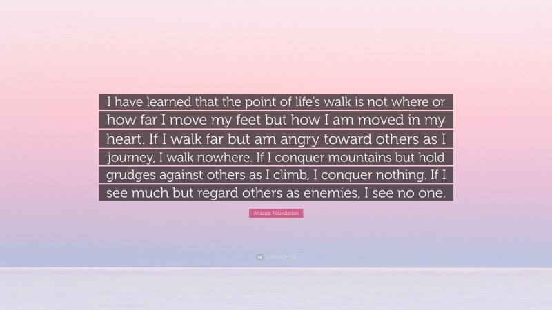 Anasazi Foundation Quote: “I have learned that the point of life’s walk is not where or how far I move my feet but how I am moved in my heart. If I walk far but am angry toward others as I journey, I walk nowhere. If I conquer mountains but hold grudges against others as I climb, I conquer nothing. If I see much but regard others as enemies, I see no one.”