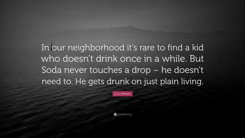 S. E. Hinton Quote: “In our neighborhood it’s rare to find a kid who doesn’t drink once in a while. But Soda never touches a drop – he doesn’t need to. He gets drunk on just plain living.”