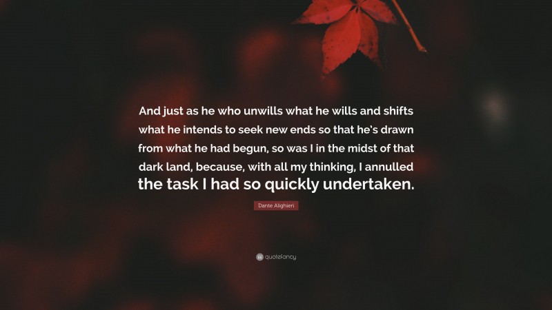 Dante Alighieri Quote: “And just as he who unwills what he wills and shifts what he intends to seek new ends so that he’s drawn from what he had begun, so was I in the midst of that dark land, because, with all my thinking, I annulled the task I had so quickly undertaken.”