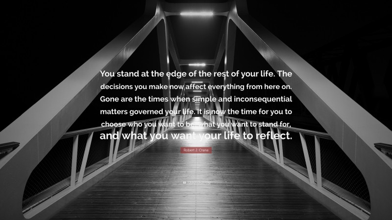 Robert J. Crane Quote: “You stand at the edge of the rest of your life. The decisions you make now affect everything from here on. Gone are the times when simple and inconsequential matters governed your life. It is now the time for you to choose who you want to be, what you want to stand for, and what you want your life to reflect.”