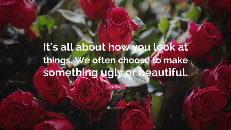 Lexi Blake Quote: “It’s all about how you look at things. We often choose to make something ugly or beautiful.”