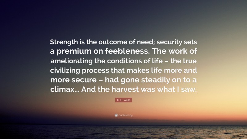 H. G. Wells Quote: “Strength is the outcome of need; security sets a premium on feebleness. The work of ameliorating the conditions of life – the true civilizing process that makes life more and more secure – had gone steadily on to a climax... And the harvest was what I saw.”