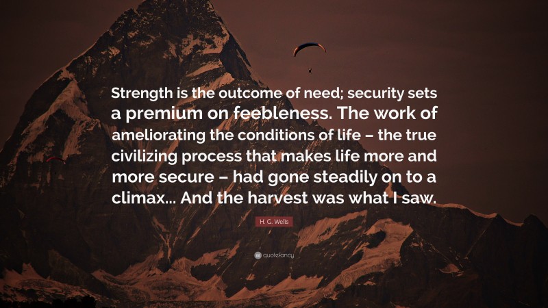 H. G. Wells Quote: “Strength is the outcome of need; security sets a premium on feebleness. The work of ameliorating the conditions of life – the true civilizing process that makes life more and more secure – had gone steadily on to a climax... And the harvest was what I saw.”