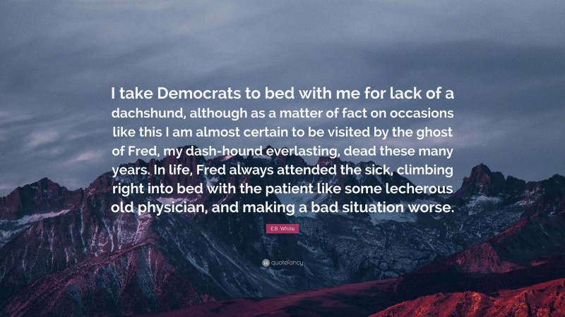 E.B. White Quote: “I take Democrats to bed with me for lack of a dachshund, although as a matter of fact on occasions like this I am almost certain to be visited by the ghost of Fred, my dash-hound everlasting, dead these many years. In life, Fred always attended the sick, climbing right into bed with the patient like some lecherous old physician, and making a bad situation worse.”