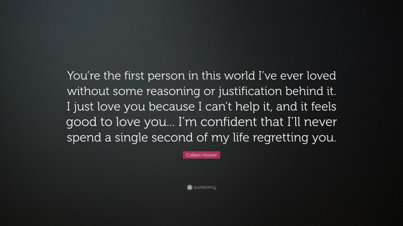 Colleen Hoover Quote: “You’re the first person in this world I’ve ever loved without some reasoning or justification behind it. I just love you because I can’t help it, and it feels good to love you... I’m confident that I’ll never spend a single second of my life regretting you.”