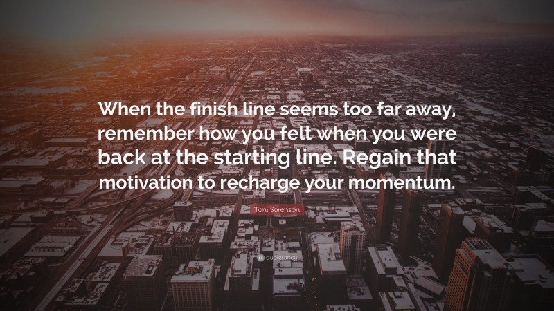 Toni Sorenson Quote: “When the finish line seems too far away, remember how you felt when you were back at the starting line. Regain that motivation to recharge your momentum.”