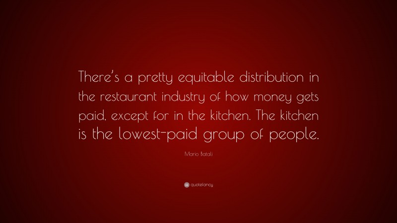 Mario Batali Quote: “There’s a pretty equitable distribution in the restaurant industry of how money gets paid, except for in the kitchen. The kitchen is the lowest-paid group of people.”