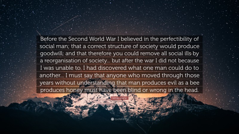 William Golding Quote: “Before the Second World War I believed in the perfectibility of social man; that a correct structure of society would produce goodwill; and that therefore you could remove all social ills by a reorganisation of society... but after the war I did not because I was unable to. I had discovered what one man could do to another... I must say that anyone who moved through those years without understanding that man produces evil as a bee produces honey must have been blind or wrong in the head.”