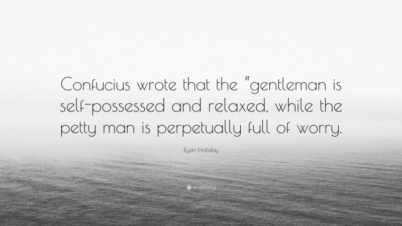 Ryan Holiday Quote: “Confucius wrote that the “gentleman is self-possessed and relaxed, while the petty man is perpetually full of worry.”
