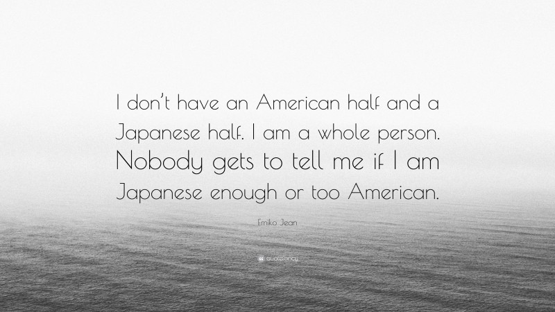 Emiko Jean Quote: “I don’t have an American half and a Japanese half. I am a whole person. Nobody gets to tell me if I am Japanese enough or too American.”