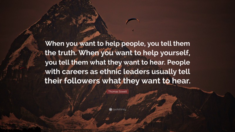 Thomas Sowell Quote: “When you want to help people, you tell them the truth. When you want to help yourself, you tell them what they want to hear. People with careers as ethnic leaders usually tell their followers what they want to hear.”