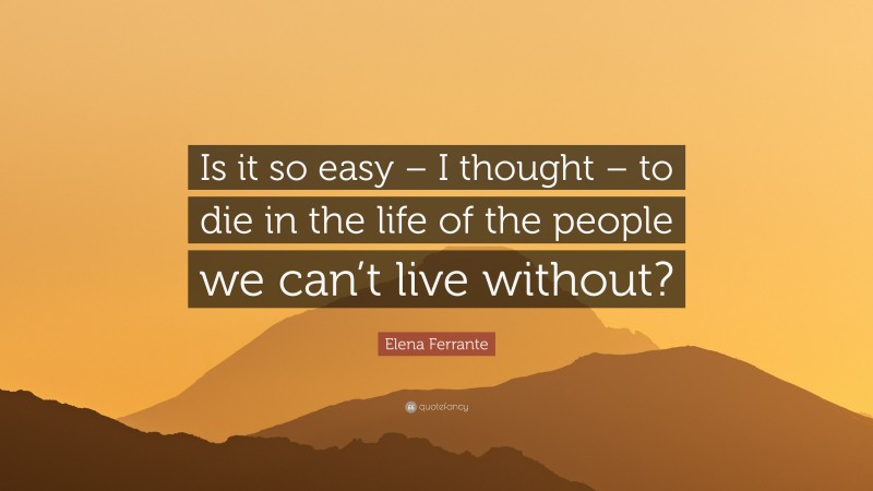 Elena Ferrante Quote: “Is it so easy – I thought – to die in the life of the people we can’t live without?”