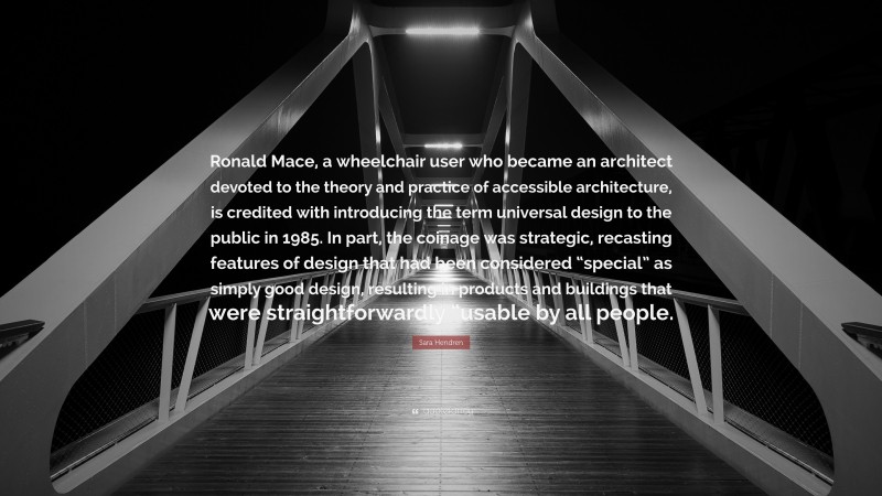 Sara Hendren Quote: “Ronald Mace, a wheelchair user who became an architect devoted to the theory and practice of accessible architecture, is credited with introducing the term universal design to the public in 1985. In part, the coinage was strategic, recasting features of design that had been considered “special” as simply good design, resulting in products and buildings that were straightforwardly “usable by all people.”