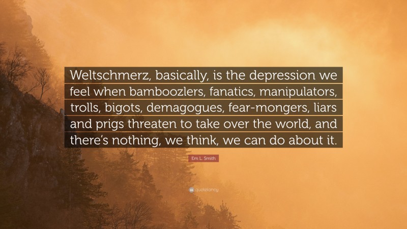 Em L. Smith Quote: “Weltschmerz, basically, is the depression we feel when bamboozlers, fanatics, manipulators, trolls, bigots, demagogues, fear-mongers, liars and prigs threaten to take over the world, and there’s nothing, we think, we can do about it.”